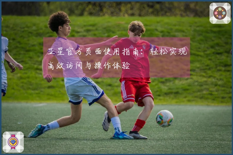 亚星官方页面使用指南：轻松实现高效访问与操作体验