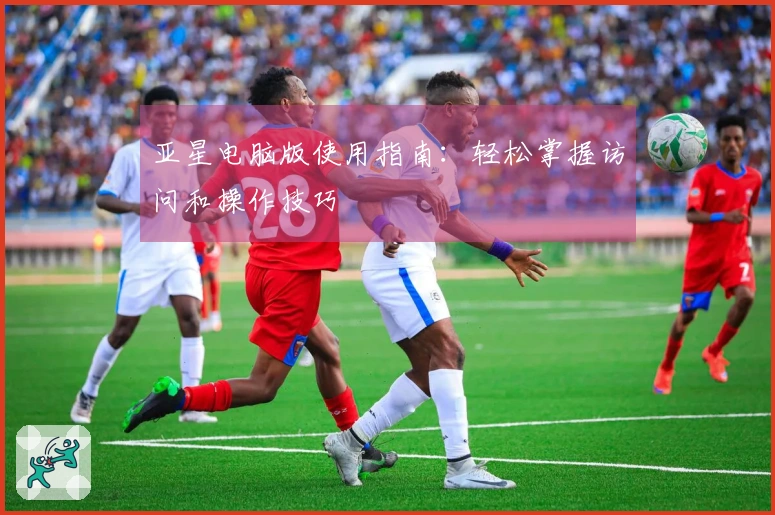 亚星电脑版使用指南：轻松掌握访问和操作技巧