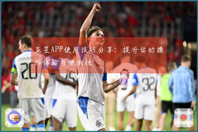 亚星APP使用技巧分享：提升你的操作体验与便利性