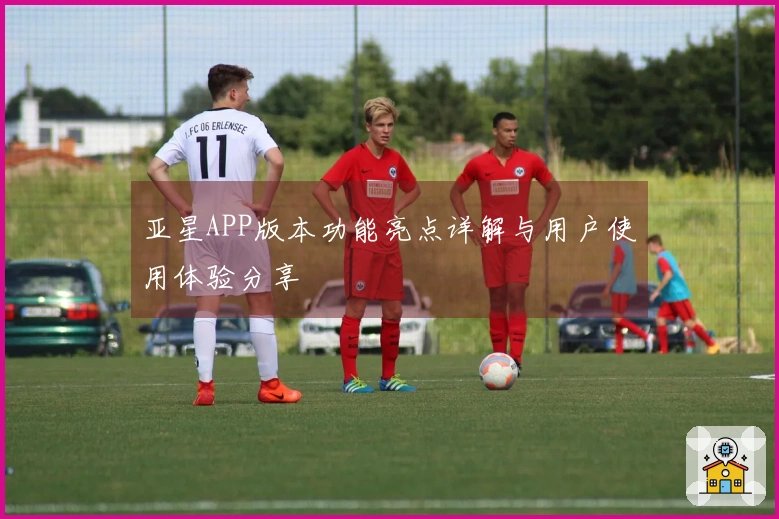 亚星APP版本功能亮点详解与用户使用体验分享